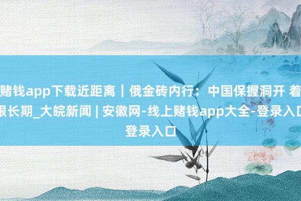 赌钱app下载近距离｜俄金砖内行：中国保握洞开 着眼长期_大皖新闻 | 安徽网-线上赌钱app大全-登录入口