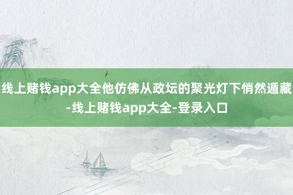 线上赌钱app大全他仿佛从政坛的聚光灯下悄然遁藏-线上赌钱app大全-登录入口