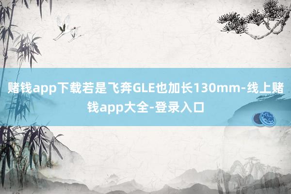 赌钱app下载若是飞奔GLE也加长130mm-线上赌钱app大全-登录入口