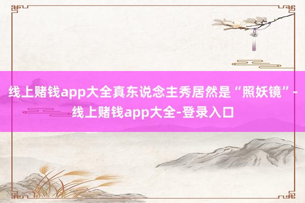 线上赌钱app大全真东说念主秀居然是“照妖镜”-线上赌钱app大全-登录入口