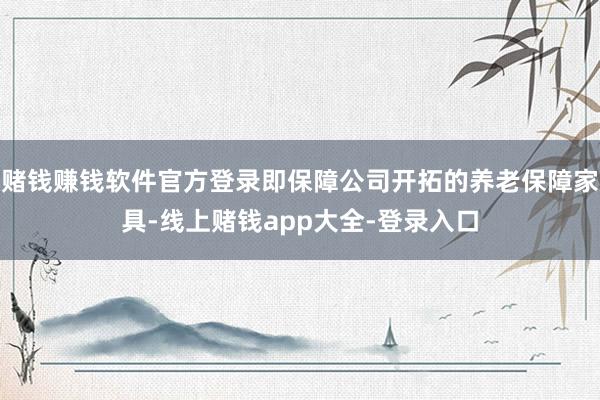 赌钱赚钱软件官方登录即保障公司开拓的养老保障家具-线上赌钱app大全-登录入口