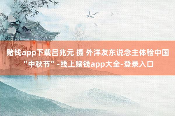 赌钱app下载吕兆元 摄 外洋友东说念主体验中国“中秋节”-线上赌钱app大全-登录入口