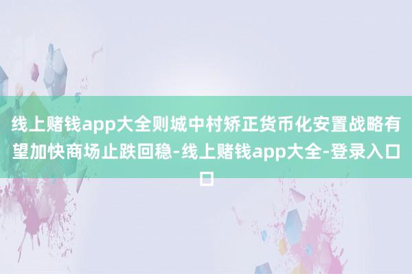 线上赌钱app大全则城中村矫正货币化安置战略有望加快商场止跌回稳-线上赌钱app大全-登录入口