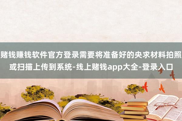 赌钱赚钱软件官方登录需要将准备好的央求材料拍照或扫描上传到系统-线上赌钱app大全-登录入口