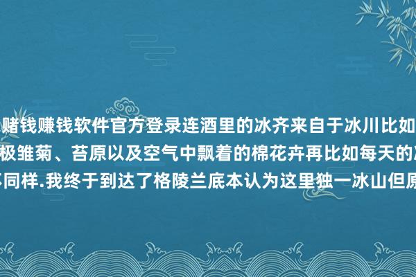 赌钱赚钱软件官方登录连酒里的冰齐来自于冰川比如这里遍地可见的大片的北极雏菊、苔原以及空气中飘着的棉花卉再比如每天的冰山恒久和前一天不同样.我终于到达了格陵兰底本认为这里独一冰山但原来这里不独一冰山.ps这组图齐是day 1在Ilulissat伊卢利萨特（冰山的好奇）拍的～的确是一个很好意思的城市！-线上赌钱app大全-登录入口