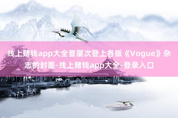 线上赌钱app大全曾屡次登上各版《Vogue》杂志的封面-线上赌钱app大全-登录入口