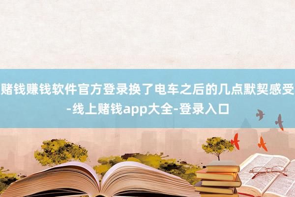 赌钱赚钱软件官方登录换了电车之后的几点默契感受-线上赌钱app大全-登录入口