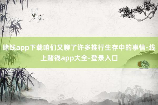 赌钱app下载咱们又聊了许多推行生存中的事情-线上赌钱app大全-登录入口