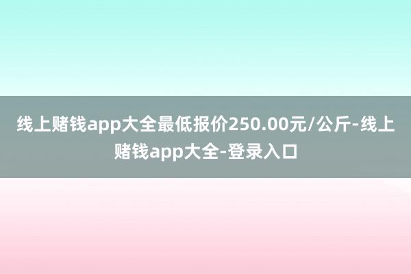 线上赌钱app大全最低报价250.00元/公斤-线上赌钱app大全-登录入口