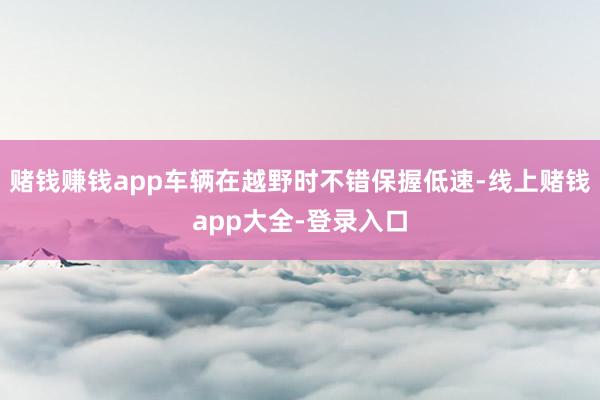 赌钱赚钱app车辆在越野时不错保握低速-线上赌钱app大全-登录入口