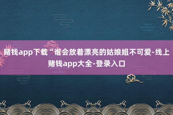 赌钱app下载“谁会放着漂亮的姑娘姐不可爱-线上赌钱app大全-登录入口