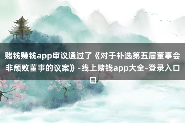 赌钱赚钱app审议通过了《对于补选第五届董事会非颓败董事的议案》-线上赌钱app大全-登录入口