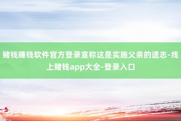 赌钱赚钱软件官方登录宣称这是实施父亲的遗志-线上赌钱app大全-登录入口