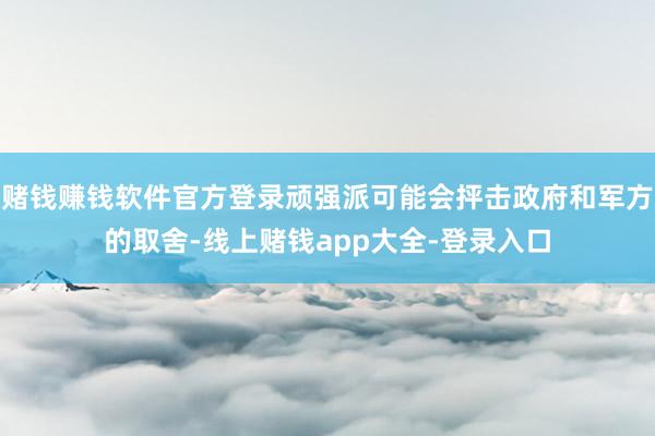 赌钱赚钱软件官方登录顽强派可能会抨击政府和军方的取舍-线上赌钱app大全-登录入口