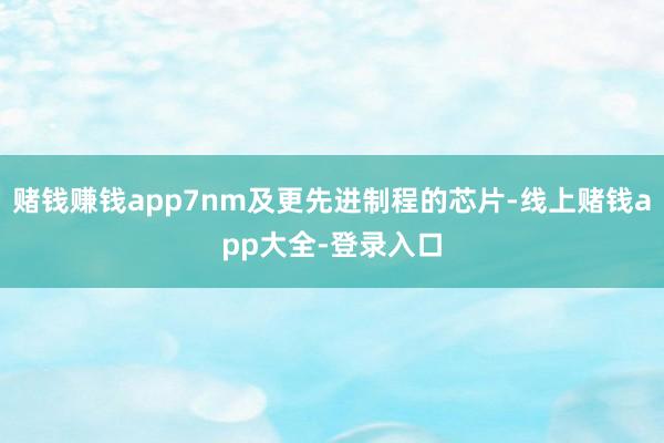 赌钱赚钱app7nm及更先进制程的芯片-线上赌钱app大全-登录入口