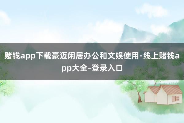 赌钱app下载豪迈闲居办公和文娱使用-线上赌钱app大全-登录入口