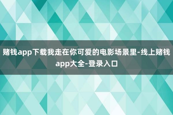 赌钱app下载我走在你可爱的电影场景里-线上赌钱app大全-登录入口