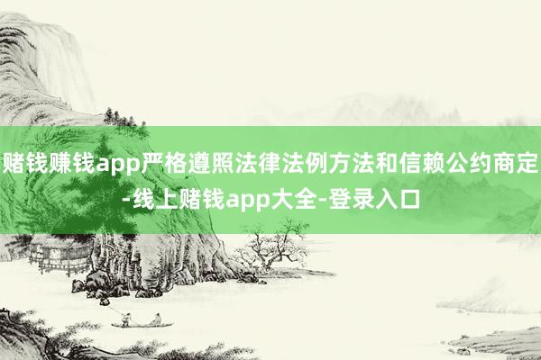 赌钱赚钱app严格遵照法律法例方法和信赖公约商定-线上赌钱app大全-登录入口