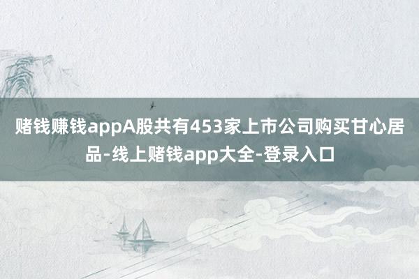 赌钱赚钱appA股共有453家上市公司购买甘心居品-线上赌钱app大全-登录入口