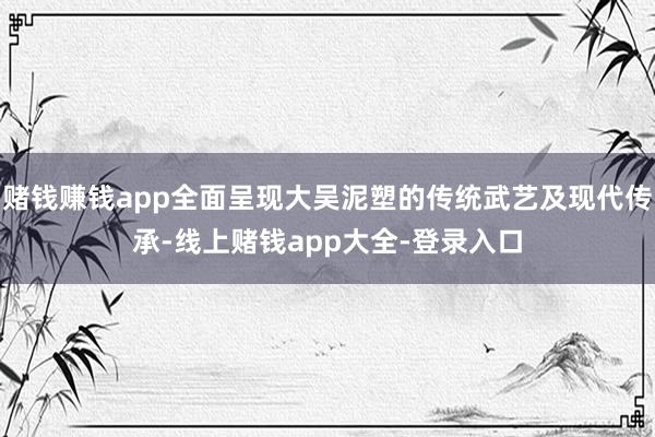 赌钱赚钱app全面呈现大吴泥塑的传统武艺及现代传承-线上赌钱app大全-登录入口