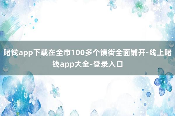 赌钱app下载在全市100多个镇街全面铺开-线上赌钱app大全-登录入口