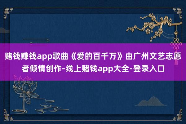 赌钱赚钱app歌曲《爱的百千万》由广州文艺志愿者倾情创作-线上赌钱app大全-登录入口