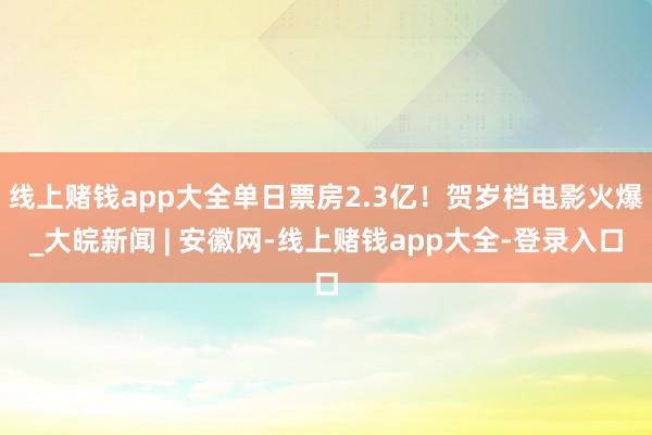 线上赌钱app大全单日票房2.3亿！贺岁档电影火爆_大皖新闻 | 安徽网-线上赌钱app大全-登录入口