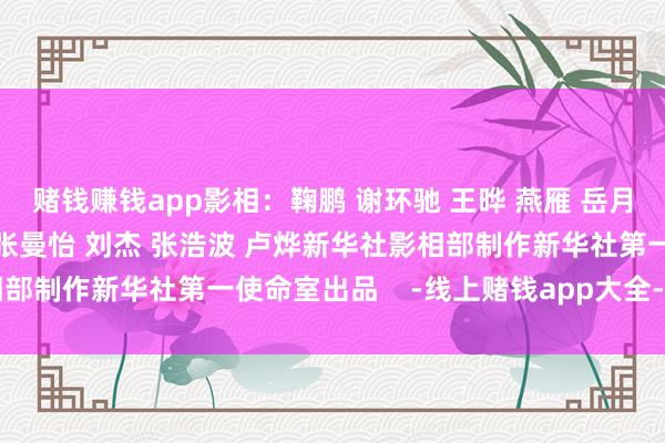 赌钱赚钱app影相：鞠鹏 谢环驰 王晔 燕雁 岳月伟 张龙裁剪：毕晓洋 张曼怡 刘杰 张浩波 卢烨新华社影相部制作新华社第一使命室出品    -线上赌钱app大全-登录入口