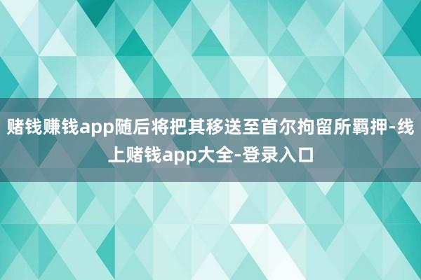 赌钱赚钱app随后将把其移送至首尔拘留所羁押-线上赌钱app大全-登录入口