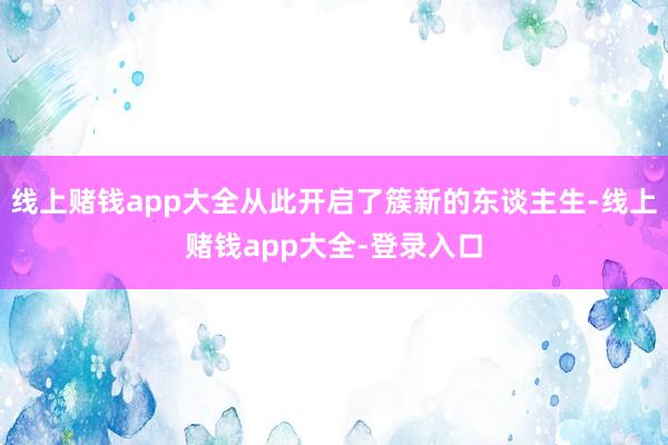 线上赌钱app大全从此开启了簇新的东谈主生-线上赌钱app大全-登录入口