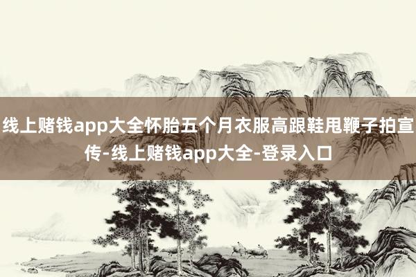 线上赌钱app大全怀胎五个月衣服高跟鞋甩鞭子拍宣传-线上赌钱app大全-登录入口