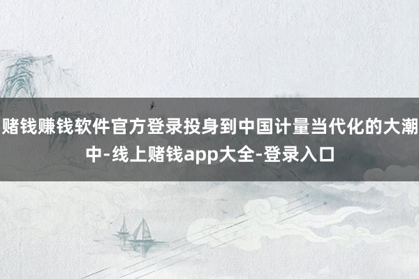 赌钱赚钱软件官方登录投身到中国计量当代化的大潮中-线上赌钱app大全-登录入口