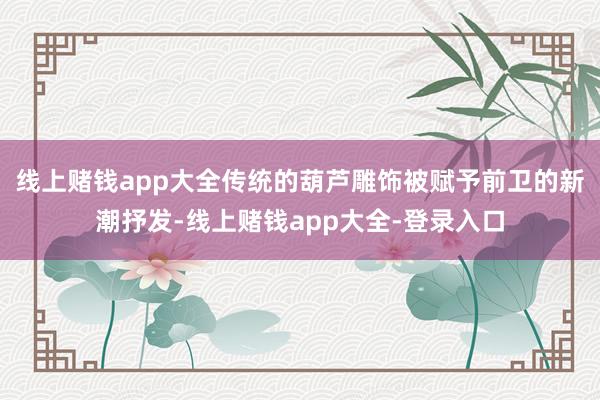 线上赌钱app大全传统的葫芦雕饰被赋予前卫的新潮抒发-线上赌钱app大全-登录入口