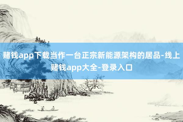 赌钱app下载当作一台正宗新能源架构的居品-线上赌钱app大全-登录入口