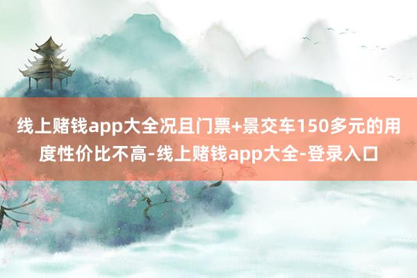 线上赌钱app大全况且门票+景交车150多元的用度性价比不高-线上赌钱app大全-登录入口