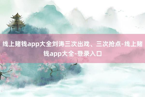 线上赌钱app大全刘涛三次出戏、三次抢点-线上赌钱app大全-登录入口