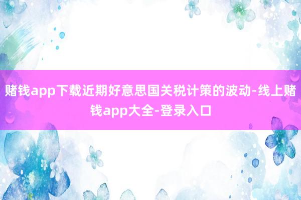 赌钱app下载近期好意思国关税计策的波动-线上赌钱app大全-登录入口