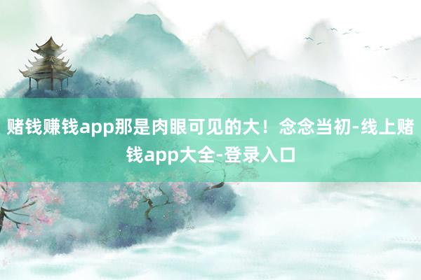赌钱赚钱app那是肉眼可见的大！念念当初-线上赌钱app大全-登录入口