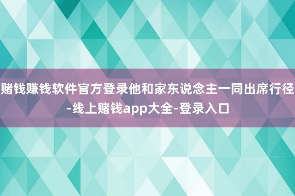 赌钱赚钱软件官方登录他和家东说念主一同出席行径-线上赌钱app大全-登录入口