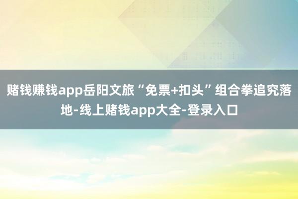 赌钱赚钱app岳阳文旅“免票+扣头”组合拳追究落地-线上赌钱app大全-登录入口