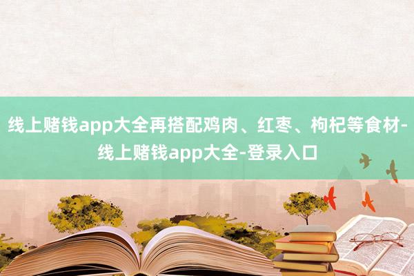 线上赌钱app大全再搭配鸡肉、红枣、枸杞等食材-线上赌钱app大全-登录入口
