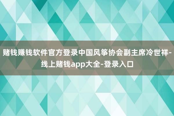 赌钱赚钱软件官方登录中国风筝协会副主席冷世祥-线上赌钱app大全-登录入口