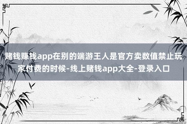 赌钱赚钱app在别的端游王人是官方卖数值禁止玩家付费的时候-线上赌钱app大全-登录入口