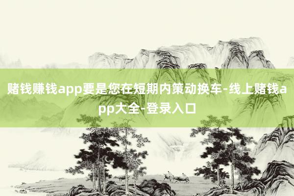 赌钱赚钱app要是您在短期内策动换车-线上赌钱app大全-登录入口