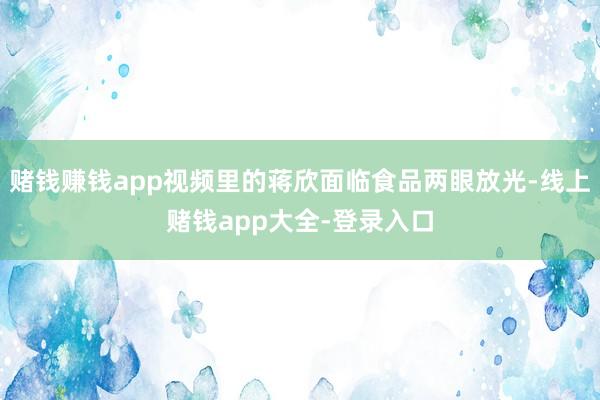 赌钱赚钱app视频里的蒋欣面临食品两眼放光-线上赌钱app大全-登录入口