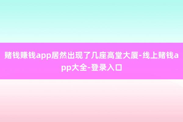 赌钱赚钱app居然出现了几座高堂大厦-线上赌钱app大全-登录入口