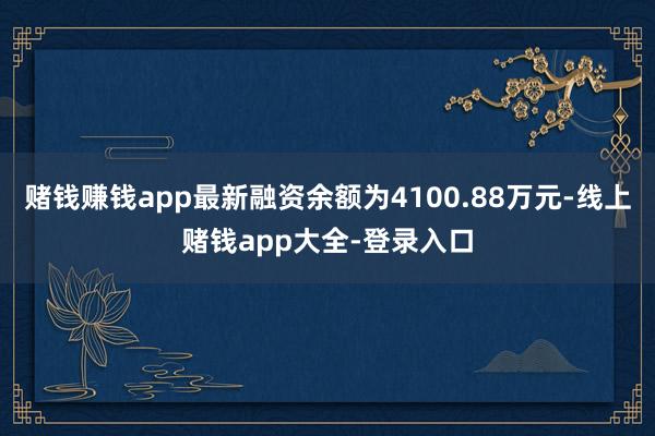 赌钱赚钱app最新融资余额为4100.88万元-线上赌钱app大全-登录入口