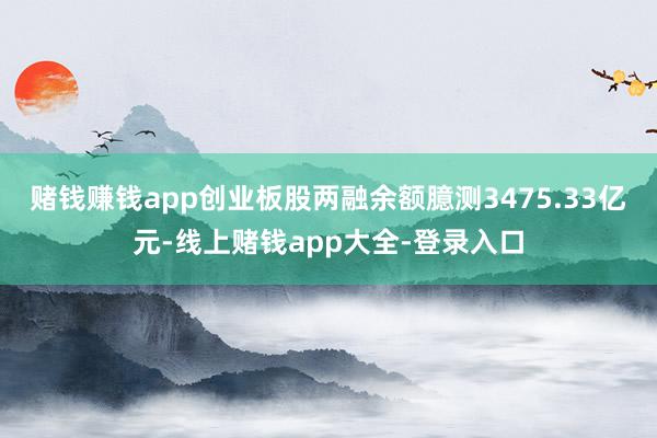 赌钱赚钱app创业板股两融余额臆测3475.33亿元-线上赌钱app大全-登录入口
