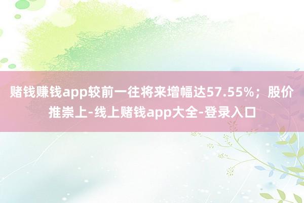 赌钱赚钱app较前一往将来增幅达57.55%；股价推崇上-线上赌钱app大全-登录入口