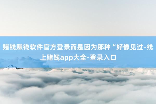 赌钱赚钱软件官方登录而是因为那种“好像见过-线上赌钱app大全-登录入口